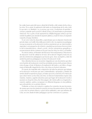 las cuales hacen parte del acervo cultural de la familia y del contexto de las niñas y
los niños. Por su parte, la exploración del medio es el aprendizaje de la vida y todo
lo que está a su alrededor; es un proceso que incita y fundamenta el aprender a
conocer y entender que lo social, lo cultural, lo físico y lo natural están en permanente
interacción. Por su parte, el arte representa los múltiples lenguajes artísticos que tras-
cienden la palabra para abordar la expresión plástica y visual, la música, la expresión
corporal y el juego dramático.
Es así como todos los desarrollos y aprendizajes que se adquieren durante este
periodo dejan una huella imborrable para toda la vida. Las experiencias pedagógi-
cas que se propician en la educación inicial se caracterizan por ser intencionadas y
responder a una perspectiva de inclusión y equidad que promueve el reconocimien-
to de la diversidad étnica, cultural y social, y de las características geográficas y
socioeconómicas de los contextos en los que viven las niñas, los niños y sus familias.
Por todo lo anterior, el Ministerio de Educación Nacional presenta su línea técnica
de educación inicial de calidad en el marco de la atención integral a través de una
serie de orientaciones pedagógicas que buscan guiar, situar, acompañar y dotar de
sentido las prácticas pedagógicas inscritas en la educación inicial.
Estos referentes técnicos se encuentran integrados por seis documentos que abar-
can el sentido de la educación inicial, las actividades rectoras de la primera infancia
como el juego, el arte, la literatura y la exploración del medio y, por último, el segui-
miento al desarrollo integral de los niños y las niñas en el entorno educativo.
El conjunto de materiales está a disposición de todas las personas que trabajan
en la educación inicial para que sean contextualizados, apropiados y dotados de
sentido desde la experiencia propia y el saber que se ha construido en la interacción
que a diario tienen con las niñas y los niños. La intención fundamental es inspirar a las
maestras, maestros y agentes educativos para que hagan de la educación inicial un
escenario en el que los niñas y las niños jueguen, den rienda suelta a su imaginación y
creación, exploren, sueñen y se expresen con diferentes lenguajes; en otras palabras,
que se les permita vivir su primera infancia.
Finalmente, se hace una invitación a explorar los contenidos de este documento,
de manera que sirvan de orientación para las acciones de quienes educan a las niñas
y a los niños en primera infancia, a partir de las realidades y retos que enfrentan día
a día, así como desde el saber pedagógico que han construido en su práctica.
 