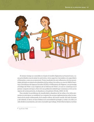 Sentido de la educación inicial · 17
Al mismo tiempo se consolida en el país el modelo higienista norteamericano, cu-
yas prioridades eran la salud, la nutrición y otros aspectos vinculados a la seguridad y
el bienestar, como ya se mencionó. Como resultado de esta influencia y de las necesi-
dades del país en materia de abandono de las niñas y los niños, se crea en 1946 el Insti-
tuto Colombiano de Seguros Sociales (ICSS) y el Ministerio de Higiene, y se promulga
el Código del Niño o Ley Orgánica de la Defensa del Niño6
, el cual se constituye en el
primer conjunto de leyes a favor de una población infantil que comienza a vivir ya los
rigores de la desnutrición, el abandono y el maltrato (Cerda, 2003: 14-15).
Para atender los problemas de mendicidad y abandono de las niñas y los niños pre-
sentes en esta época, se estableció un conjunto de normas reglamentarias sobre la asis-
tencia de la mujer embarazada, de la madre soltera, del recién nacido, del niño lactante
y del infantil, es decir, se hace énfasis en la necesidad de proteger y cuidar a la niña y el
niñodesdesunacimiento,asícomoalamadrequetrabaja.Sibienfueronleyesynormas
6	
Ley 83 de 1946.
 