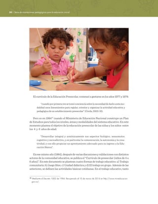 20 · Serie de orientaciones pedagógicas para la educación inicial
El currículo de la Educación Preescolar, comenzó a gestarse en los años 1977 y 1978:
“cuandoporprimeravezsetomóconcienciasobrelanecesidaddedarleaestamo-
dalidad unos lineamientos para regular, orientar y organizar la actividad educativa y
pedagógica de un establecimiento preescolar” (Cerda, 2003: 18).
Pero es en 198410
cuando el Ministerio de Educación Nacional construye un Plan
de Estudios para todos los niveles, áreas y modalidades del sistema educativo. En este
momento plantea el objetivo de la educación preescolar de las niñas y los niños entre
los 4 y 6 años de edad:
“Desarrollar integral y armónicamente sus aspectos biológico, sensomotor,
cognitivo y socioafectivo, y en particular la comunicación, la autonomía y la crea-
tividad, y con ello propiciar un aprestamiento adecuado para su ingreso a la Edu-
cación Básica”.
Enesemismoaño(1984),despuésdevariasdiscusionesyvalidacionescondistintos
actores de la comunidad educativa, se publica el “Currículo de preescolar (niños de 4 a
6 años)”. En este documento se plantean cuatro formas de trabajo educativo: a) Trabajo
comunitario; b) Juego libre; c) Unidad didáctica y d) El trabajo en grupo. Además de las
anteriores, se definen las actividades básicas cotidianas. En el trabajo educativo, tanto
10	
Mediante el Decreto 1002 de 1984. Recuperado el 10 de marzo de 2014 en http://www.mineducacion.
gov.co/.
 