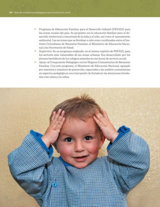 22 · Serie de orientaciones pedagógicas para la educación inicial
•	 Programa de Educación Familiar para el Desarrollo Infantil (PEFADI) para
las zonas rurales del país. Su propósito era la educación familiar para el de-
sarrollo intelectual y emocional de la niña y el niño, así como el saneamiento
ambiental. Las acciones que se llevaban a cabo eran coordinadas entre el Ins-
tituto Colombiano de Bienestar Familiar, el Ministerio de Educación Nacio-
nal y las Secretarías de Salud.
•	 Supervivir. Es un programa originado, en el mismo espíritu de PEFADI, para
los sectores más vulnerables de las zonas urbanas. Era desarrollado por los
jóvenes bachilleres de los colegios estatales en sus horas de servicio social.
•	 Apoyo al Componente Pedagógico en los Hogares Comunitarios de Bienestar
Familiar. Con este programa, el Ministerio de Educación Nacional, apoyado
por maestras y maestros de preescolar, capacitaba a las madres comunitarias
en aspectos pedagógicos con el propósito de fortalecer las atenciones brinda-
das a las niñas y los niños.
 