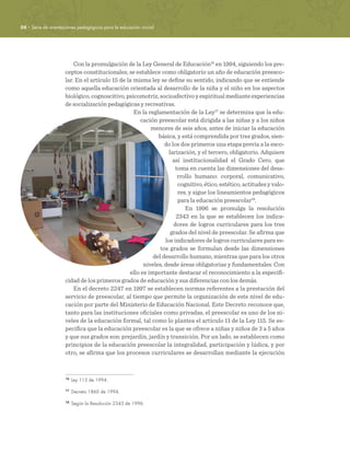 28 · Serie de orientaciones pedagógicas para la educación inicial
Con la promulgación de la Ley General de Educación16
en 1994, siguiendo los pre-
ceptos constitucionales, se establece como obligatorio un año de educación preesco-
lar. En el artículo 15 de la misma ley se define su sentido, indicando que se entiende
como aquella educación orientada al desarrollo de la niña y el niño en los aspectos
biológico, cognoscitivo, psicomotriz, socioafectivo y espiritual mediante experiencias
de socialización pedagógicas y recreativas.
En la reglamentación de la Ley17
se determina que la edu-
cación preescolar está dirigida a las niñas y a los niños
menores de seis años, antes de iniciar la educación
básica, y está comprendida por tres grados, sien-
do los dos primeros una etapa previa a la esco-
larización, y el tercero, obligatorio. Adquiere
así institucionalidad el Grado Cero, que
toma en cuenta las dimensiones del desa-
rrollo humano: corporal, comunicativo,
cognitivo, ético, estético, actitudes y valo-
res, y sigue los lineamientos pedagógicos
para la educación preescolar18
.
En 1996 se promulga la resolución
2343 en la que se establecen los indica-
dores de logros curriculares para los tres
grados del nivel de preescolar. Se afirma que
los indicadores de logros curriculares para es-
tos grados se formulan desde las dimensiones
del desarrollo humano, mientras que para los otros
niveles, desde áreas obligatorias y fundamentales. Con
ello es importante destacar el reconocimiento a la especifi-
cidad de los primeros grados de educación y sus diferencias con los demás.
En el decreto 2247 en 1997 se establecen normas referentes a la prestación del
servicio de preescolar, al tiempo que permite la organización de este nivel de edu-
cación por parte del Ministerio de Educación Nacional. Este Decreto reconoce que,
tanto para las instituciones oficiales como privadas, el preescolar es uno de los ni-
veles de la educación formal, tal como lo plantea el artículo 11 de la Ley 115. Se es-
pecifica que la educación preescolar es la que se ofrece a niñas y niños de 3 a 5 años
y que sus grados son: prejardín, jardín y transición. Por un lado, se establecen como
principios de la educación preescolar la integralidad, participación y lúdica, y por
otro, se afirma que los procesos curriculares se desarrollan mediante la ejecución
16	
Ley 115 de 1994.
17	
Decreto 1860 de 1994.
18	
Según la Resolución 2343 de 1996.
 