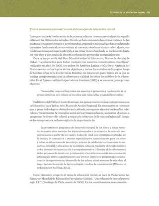 Sentido de la educación inicial · 31
Tercer momento: la construcción del concepto de educación inicial
Laimportanciadelaeducacióndelaprimerainfanciatieneunarevitalizaciónsignifi-
cativa en las últimas dos décadas. Por ello se hace necesario hacer una revisión de las
políticas y avances técnicos a nivel mundial, regional y nacional que han configurado
un marco fundamental para construir el concepto de educación inicial en el país, en-
tendida como aquella que va dirigida a las niñas y los niños desde su nacimiento hasta
los seis años y que amplía la idea de la educación preescolar sustancialmente.
Para la preparación del Foro Mundial sobre la Educación, Marco de Acción de
Dakar, “La educación para todos: cumplir con nuestros compromisos colectivos”,
realizado en abril de 2000, los países de América Latina, el Caribe y América del
Norte evaluaron los logros de los objetivos y metas formuladas en la región luego
de los diez años de la Conferencia Mundial de Educación para Todos, en la que se
habían comprometido con la cobertura y calidad de todos los niveles de la educa-
ción. En el foro se reafirmó lo pactado en Jomtien (1990) y se enunció, como primer
objetivo:
“Desarrollar y mejorar bajo todos sus aspectos la protección y la educación de la
primera infancia, con énfasis en los niños más vulnerables y más desfavorecidos”.
Enfebrerodel2000,enSantoDomingo,lospaísesrenovaronsuscompromisoscon
la Educación para Todos, en el Marco de Acción Regional. En este marco se reconoce
que, a pesar de los logros obtenidos en la década, se requiere atender los desafíos refe-
ridos a “incrementar la inversión social en la primera infancia, aumentar el acceso a
programasdedesarrolloinfantilymejorarlacoberturadelaeducacióninicial”.Luego,
en los compromisos, se hace explícita la importancia de:
La inversión en programas de desarrollo integral de los niños y niñas meno-
res de cuatro años; sostener los logros alcanzados e incrementar la atención edu-
cativa inicial a partir de los cuatro 4 años de edad con estrategias centradas en
la familia, la comunidad o centros especializados, especialmente para los niños
y niñas en situaciones de desventaja; mejorar la calidad de los programas de de-
sarrollo integral y educación de la primera infancia mediante el fortalecimiento
de los sistemas de capacitación y acompañamiento a la familia; el fortalecimiento
de los procesos de monitoreo y evaluación; el establecimiento de mecanismos de
articulación entre las instituciones que prestan servicios y programas relaciona-
dos con la supervivencia y desarrollo de los niños y niñas menores de seis años; el
mejor aprovechamiento de las tecnologías y medios de comunicación (Ministerio
de Educación Nacional, 2012).
Concretamente, respecto al tema de educación inicial, se hace la Declaración del
Simposio Mundial de Educación Parvularia o Inicial, “Una educación inicial para el
siglo XXI”, (Santiago de Chile, marzo de 2000). En los considerandos, se encuentra:
 