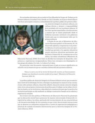 36 · Serie de orientaciones pedagógicas para la educación inicial
En noviembre del mismo año se realizó el Foro Mundial de Grupos de Trabajo por la
Primera Infancia: Sociedad Civil y Estado en Cali, Colombia, en el que se desarrollaron
tres focos principales: avances y sostenibilidad de la política pública de primera infan-
cia; atención integral a la primera infancia con
enfoque diverso, y alcance y responsabilidad
de la sociedad civil con la primera infancia. El
foro hizo aportes importantes a las discusiones
y avances que se venían planteando desde el
Gobierno nacional e involucró a los gobiernos
locales para que se sintonizaran todos por la
primera infancia.
A finales de ese año, el Ministerio de Edu-
cación Nacional publicó el Documento No. 10:
Desarrollo infantil y competencias en la prime-
ra infancia, el cual se presenta como una opor-
tunidad que permite a los agentes educativos
asumir prácticas educativas pertinentes que
faciliten el desarrollo de competencias en los
niños y las niñas colombianas (Ministerio de
Educación Nacional, 2009). En el texto se abordan los conceptos de desarrollo, com-
petencia y experiencias reorganizadoras. Estos tres conceptos son desplegados en
tres grupos de edades: 0 a 1 año, 1 a 3 años y 3 a 5 años.
En particular, este documento representó para el país un avance significativo en
relación con la manera en que se concebía el desarrollo de la primera infancia:
“Ahora, la nueva cara de las teorías del desarrollo muestra un funcionamiento
desigual, que abandona la sucesión estable de las etapas”. (Ministerio de Educación
Nacional, 2009: 19).
LapolíticapúblicadeAtenciónIntegralalaPrimeraInfanciaactual,quesemateria-
liza a través de la Estrategia De Cero a Siempre, ha plasmado los avances en las concep-
ciones sobre primera infancia, desarrollo infantil, educación inicial, atención integral,
entre otros; esta propone orientaciones de política para el trabajo con las niñas y los ni-
ños en el país y en los territorios, y deja abierta la construcción para que la nación y los
territorios participen en ella mediante un diálogo constructivo basado en los saberes y
experiencias actuales.
En el marco de esta política el Ministerio de Educación Nacional ha planteado
que la educación inicial busca potenciar de manera intencionada el desarrollo in-
tegral de las niñas y los niños, partiendo del reconocimiento de sus características
y de las particularidades de los contextos en que viven, favoreciendo interacciones
que se generan en ambientes enriquecidos a través de experiencias pedagógicas y
prácticas de cuidado (Comisión Intersectorial para la Atención Integral de la Pri-
mera Infancia, 2013).
 