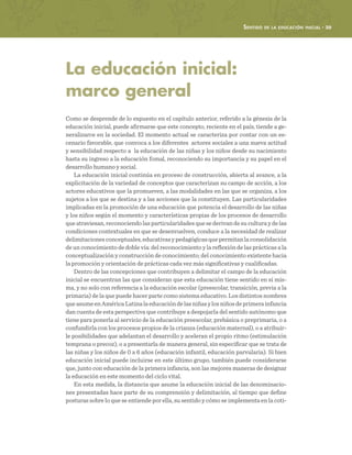 Sentido de la educación inicial · 39
La educación inicial:
marco general
Como se desprende de lo expuesto en el capítulo anterior, referido a la génesis de la
educación inicial, puede afirmarse que este concepto, reciente en el país, tiende a ge-
neralizarce en la sociedad. El momento actual se caracteriza por contar con un es-
cenario favorable, que convoca a los diferentes actores sociales a una nueva actitud
y sensibilidad respecto a la educación de las niñas y los niños desde su nacimiento
hasta su ingreso a la educación fomal, reconociendo su importancia y su papel en el
desarrollo humano y social.
La educación inicial continúa en proceso de construcción, abierta al avance, a la
explicitación de la variedad de conceptos que caracterizan su campo de acción, a los
actores educativos que la promueven, a las modalidades en las que se organiza, a los
sujetos a los que se destina y a las acciones que la constituyen. Las particularidades
implicadas en la promoción de una educación que potencia el desarrollo de las niñas
y los niños según el momento y características propias de los procesos de desarrollo
que atraviesan, reconociendo las particularidades que se derivan de su cultura y de las
condiciones contextuales en que se desenvuelven, conduce a la necesidad de realizar
delimitacionesconceptuales,educativasypedagógicasquepermitanlaconsolidación
de un conocimiento de doble vía: del reconocimiento y la reflexión de las prácticas a la
conceptualización y construcción de conocimiento; del conocimiento existente hacia
la promoción y orientación de prácticas cada vez más significativas y cualificadas.
Dentro de las concepciones que contribuyen a delimitar el campo de la educación
inicial se encuentran las que consideran que esta educación tiene sentido en sí mis-
ma, y no solo con referencia a la educación escolar (preescolar, transición, previa a la
primaria) de la que puede hacer parte como sistema educativo. Los distintos nombres
queasumeenAméricaLatinalaeducacióndelasniñasylosniñosdeprimerainfancia
dan cuenta de esta perspectiva que contribuye a despojarla del sentido autónomo que
tiene para ponerla al servicio de la educación preescolar, prebásica o preprimaria, o a
confundirla con los procesos propios de la crianza (educación maternal), o a atribuir-
le posibilidades que adelantan el desarrollo y aceleran el propio ritmo (estimulación
temprana o precoz), o a presentarla de manera general, sin especificar que se trata de
las niñas y los niños de 0 a 6 años (educación infantil, educación parvularia). Si bien
educación inicial puede incluirse en este último grupo, también puede considerarse
que, junto con educación de la primera infancia, son las mejores maneras de designar
la educación en este momento del ciclo vital.
En esta medida, la distancia que asume la educación inicial de las denominacio-
nes presentadas hace parte de su comprensión y delimitación, al tiempo que define
posturas sobre lo que se entiende por ella, su sentido y cómo se implementa en la coti-
 