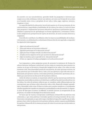 Sentido de la educación inicial · 41
de acuerdo con sus características, aprender desde las preguntas e intereses que
surgen en su vida cotidiana y valorar sus saberes, así como sus formas de ser y estar
en el mundo, entre otros, a propósito de ser niño y niña: jugar, explorar, inventar,
imaginar y crear.
La especificidad de la educación inicial está puesta en el reconocimiento de las
características, capacidades y habilidades de las niñas y los niños, lo cual es la base
para proponer e implementar procesos educativos oportunos y pertinentes que po-
sibiliten la generación de aprendizajes en forma significativa, orientados al desa-
rrollo integral en la perspectiva de sujetos de derechos, de seres sociales diversos y
singulares.
Con el fin de contribuir a la reflexión sobre los marcos y posibilidades de la educa-
ción inicial y a su delimitación, se destinará el desarrollo de este apartado a responder
los siguientes interrogantes:
•	 ¿Qué es la educación inicial?
•	 ¿Para qué educar en la primera infancia?
•	 ¿Quiénes participan en la educación inicial?
•	 ¿Qué procesos otorgan sentido a la educación inicial?
•	 ¿Cuáles son los espacios en los que acontece la educación inicial?
•	 ¿Qué se enseña y qué se aprende en la educación inicial?
•	 ¿Cómo se organiza el trabajo pedagógico en la educación inicial?
Las respuestas a estas preguntas ponen de presente la existencia de formas de
educar distintas (enfoques y prácticas) con las cuales se cuenta hoy para mostrar un
camino en el que se favorezca el desarrollo integral de las niñas y los niños en este
momento vital. Esta diversidad resulta de una historia, de unas opciones teóricas, de
unas prácticas que el educador lleva a cabo y de una apertura a que todo esto sea re-
flexionado para generar nuevas y renovadas prácticas, pertinentes, oportunas y de ca-
lidad, que caractericen la educación de la primera infancia.
Antes de entrar en materia, es importante advertir que las razones que motivan las
respuestasanunciadasseanclanenelinterésporcualificarlasprácticaseducativascon
las niñas y los niños de primera infancia que, se considera, están influenciadas por las
concepciones que se tienen sobre educación, niña y niño, desarrollo integral, aprendi-
zaje y diversidad, entre otras. Si bien no todos estos asuntos temáticos y conceptuales
resultanigualmentetratadosenextensiónyprofundidadenestedocumento,loexpues-
to sirve de base para el avance, la reflexión, el estudio juicioso, la recuperación de las
prácticas y el cambio de abordajes de la educación inicial.
Se busca que las nuevas concepciones contribuyan al desarrollo de prácticas más
coherentes, y que estas prácticas renovadas aporten al enriquecimiento de las cons-
truccionesconceptuales,yaqueentremayorclaridadsetengasobreaquelloquesesabe,
piensa y hace sobre la educación de la primera infancia, existen mayores posibilidades
de aportar al desarrollo de la misma por parte de todos los actores que involucrados en
este proceso.
 