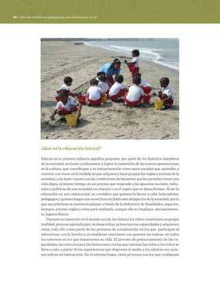 42 · Serie de orientaciones pedagógicas para la educación inicial
¿Qué es la educación inicial?
Educar en la primera infancia significa proponer, por parte de los distintos miembros
de la sociedad, acciones conducentes a lograr la inmersión de las nuevas generaciones
en la cultura, que contribuyan a su estructuración como seres sociales que aprenden a
convivirconotros,enlamedidaenqueadquiereyhacepropiaslasreglasynormasdela
sociedad, y en tanto cuenta con las condiciones de bienestar que les permiten tener una
vida digna; al mismo tiempo, es un proceso que responde a las apuestas sociales, cultu-
rales y políticas de una sociedad en relación con el sujeto que se desea formar. Al ser la
educación un acto intencional, se considera que quienes la llevan a cabo (educadores,
pedagogosyquieneshagansusveces)hanrecibidoestadelegacióndelasociedad,porlo
que sus prácticas se institucionalizan a través de la definición de finalidades, espacios,
tiempos, actores, reglas y roles para realizarla, aunque ello no implique, necesariamen-
te, lugares físicos.
Durante su inserción en el mundo social, las niñas y los niños construyen su propia
realidad,generanaprendizajes,sedesarrollan,potenciansuscapacidadesyadquieren
otras, todo ello como parte de los procesos de socialización en los que participan al
interactuar con la familia y al establecer relaciones con quienes les rodean, en todos
los entornos en los que transcurren su vida. El proceso de potenciamiento de las ca-
pacidades, las estructuras y las dotaciones con las que cuentan las niñas y los niños se
lleva a cabo a partir de las experiencias que disponen el medio y los adultos con quie-
nes entran en interacción. En el entorno hogar, estos procesos son los que configuran
 