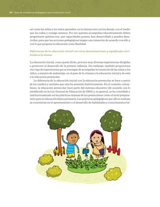 44 · Serie de orientaciones pedagógicas para la educación inicial
así como las niñas y los niños aprenden: en la interacción con los demás, con el medio
que les rodea y consigo mismos. Por eso quienes acompañan educativamente deben
preguntarse quiénes son, qué capacidades poseen, han desarrollado y pueden desa-
rrollar, para que las acciones pedagógicas tengan una intención de acuerdo con ello y
con lo que propone la educación como finalidad.
Diferencias de la educación inicial con otras denominaciones y significados atri-
buidos a la misma
La educación inicial, como queda dicho, procura muy diversas experiencias dirigidas
a promover el desarrollo de la primera infancia. Sin embargo, también proporciona
otrotipodeexperienciasqueseencargandeacompañarlatransicióndelasniñasylos
niños, a manera de andamiaje, en el paso de la crianza a la educación inicial y de esta
a la educación preescolar.
La diferencia de la educación inicial con la educación preescolar se hace a partir
de los rumbos y sentidos que esta ha asumido históricamente. En el contexto colom-
biano, la educación preescolar hace parte del sistema educativo (de acuerdo con lo
establecido en la Ley General de Educación de 1994) y, en general, se ha concebido e
institucionalizado en las prácticas mismas de los preescolares como el nivel prepara-
torio para la educación básica primaria; Las prácticas pedagógicas que allí se realizan
se concentran en el aprestamiento o el desarrollo de habilidades y conocimientos bá-
 