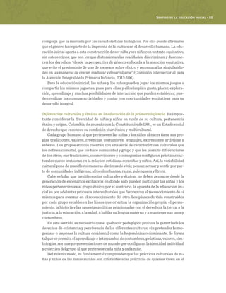 Sentido de la educación inicial · 55
compleja que la marcada por las características biológicas. Por ello puede afirmarse
que el género hace parte de la impronta de la cultura en el desarrollo humano. La edu-
cación inicial aporta a esta construcción de ser niña y ser niño con un trato equitativo,
sin estereotipos, que son los que distorsionan las realidades, discriminan y descono-
cen los derechos: “desde la perspectiva de género enfocada a la atención equitativa,
que evite el predominio de uno de los sexos sobre el otro y reconozca las singularida-
des en las maneras de crecer, madurar y desarrollarse” (Comisión Intersectorial para
la Atención Integral de la Primaria Infancia, 2013: 106).
Para la educación inicial, las niñas y los niños pueden jugar los mismos juegos o
compartir los mismos juguetes, pues para ellas y ellos implica gusto, placer, explora-
ción, aprendizaje y muchas posibilidades de interacción que pueden establecer; pue-
den realizar las mismas actividades y contar con oportunidades equitativas para su
desarrollo integral.
Diferencias culturales y étnicas en la educación de la primera infancia. Es impor-
tante considerar la diversidad de niñas y niños en razón de su cultura, pertenencia
étnica y origen. Colombia, de acuerdo con la Constitución de 1991, es un Estado social
de derecho que reconoce su condición pluriétnica y multicultural.
Cada grupo humano al que pertenecen las niñas y los niños al nacer tiene sus pro-
pias tradiciones, valores, creencias, costumbres, lenguajes, expresiones artísticas y
saberes. Los grupos étnicos cuentan con una serie de características culturales que
los definen como tal, que los hace comunidad y grupo y que les permite diferenciarse
de los otros; sus tradiciones, cosmovisiones y cosmogonías configuran prácticas cul-
turales que se instauran en la relación cotidiana con niñas y niños. Así, la variabilidad
cultural pone de manifiesto maneras distintas de vivir, pensar, actuar y sentir por par-
te de comunidades indígenas, afrocolombianas, raizal, palenquera y Rrom.
Cabe señalar que las diferencias culturales y étnicas no deben pensarse desde la
generación de escenarios exclusivos en donde solo pueden participar las niñas y los
niños pertenecientes al grupo étnico; por el contrario, la apuesta de la educación ini-
cial es por adelantar procesos interculturales que favorezcan el reconocimiento de sí
mismos para avanzar en el reconocimiento del otro. Los planes de vida construidos
por cada grupo establecen las líneas que orientan la organización propia, el pensa-
miento, la historia y las apuestas políticas relacionadas con el derecho a la tierra, a la
justicia, a la educación, a la salud, a hablar su lengua materna y a mantener sus usos y
costumbres.
En este sentido, es necesario que el quehacer pedagógico procure la garantía de los
derechos de existencia y pervivencia de las diferentes culturas, sin pretender homo-
genizar o imponer la cultura occidental como la hegemónica o dominante, de forma
talquesepermitaelaprendizajeeintercambiodecostumbres,prácticas,valores,sim-
bologías, normas y representaciones de mundo que configuran la identidad individual
y colectiva del grupo al que pertenece cada niña y cada niño.
Del mismo modo, es fundamental comprender que las prácticas culturales de ni-
ñas y niños de las zonas rurales son diferentes a las prácticas de quienes viven en el
 