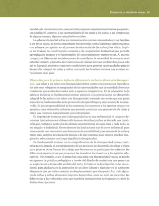 Sentido de la educación inicial · 57
mentalestereconocimiento,puespermiteproponerexperienciasdiversasquepermi-
tan ampliar el universo y las oportunidades de las niñas y los niños, y así compensar,
de alguna manera, algunas inequidades sociales. .
La educación inicial actúa en comunicación con las comunidades y las familias
y, en estos casos, se torna importante reconocerlas como legítimas interlocutoras,
con saberes por aportar en el proceso de educación de las niñas y los niños. Impli-
ca un trabajo de construcción conjunta y de cooperación horizontal que permite
aprendizajes mutuos y el intercambio de conocimientosy experiencias. Al mismo
tiempo, las diferencias sociales ponen de manifiesto la necesidad de avanzar en el
establecimiento y garantía de condiciones de calidad en clave de derechos, pues solo
así se lograrán mejores y mayores condiciones para generar oportunidades para el
desarrollo integral de niñas y niños, cerrando las brechas sociales que existen ac-
tualmente en el país.
Educación para la primera infancia diferencial e inclusiva frente a la discapaci-
dad. Las niñas y los niños con discapacidad deben contar con escenarios favorables,
sin que sean relegados ni marginados de las oportunidades que la sociedad ofrece por
considerar que están destinados solo a espacios terapéuticos. En la educación de la
primera infancia es fundamental prestar atención a la potenciación del desarrollo
integral de las niñas y los niños con discapacidad, teniendo en cuenta que sus pares
son actores fundamentales en la promoción de aprendizajes y en el avance de su desa-
rrollo. Es una responsabilidad de las maestras, los maestros y los agentes educativos
propiciar una educación inclusiva que permita construir una generación de niñas y
niños que conviven naturalmente con la diversidad.
Es importante destacar que la discapacidad no es una enfermedad ni tampoco de-
termina limitaciones en el desarrollo humano de niñas y niños, se trata de una condi-
ción que configura, junto con las demás características de cada niña y cada niño, su
ser singular e individual. Generalmente las limitaciones son de corte ambiental, pues
no se cuenta con escenarios que favorezcan la accesibilidad y permanencia de niñas y
niños en el entorno de educación inicial, o de tipo cultural, pues existen muchos ima-
ginarios relacionados con lo que significa la discapacidad.
Es fundamental avanzar en la resignificación de la discapacidad como condi-
ción que no impide el potenciamiento de los procesos de desarrollo de niñas y niños
para generar otras formas de trabajo que favorezcan su participación activa en las
diferentes experiencias que proponen las maestras, los maestros y los agentes edu-
cativos. Por ejemplo, si en el grupo hay una niña con discapacidad visual, se puede
enriquecer la práctica pedagógica a través del diseño de materiales que permitan
su exploración a través del sentido del tacto, fortalecer la descripción como meca-
nismo para incluirla en la narración de un libro-álbum o disponer en el ambiente
elementos que permitan orientar su desplazamiento por el espacio. Así, todo el gru-
po de niñas y niños alcanzará mayores desarrollos, pues no solo reconocerán las
diferencias y las valorarán, sino que también enriquecerán su lenguaje a través de
dichas descripciones.
 