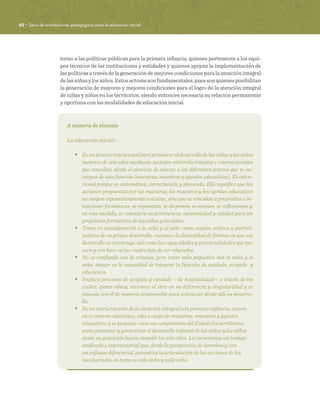 62 · Serie de orientaciones pedagógicas para la educación inicial
torno a las políticas públicas para la primera infancia, quienes pertenecen a los equi-
pos técnicos de las instituciones y entidades y quienes apoyan la implementación de
las políticas a través de la generación de mejores condiciones para la atención integral
delasniñasylosniños.Estosactoressonfundamentales,puessonquienesposibilitan
la generación de mayores y mejores condiciones para el logro de la atención integral
de niñas y niños en los territorios, siendo entonces necesaria su relación permanente
y oportuna con las modalidades de educación inicial.
A manera de síntesis
La educación inicial: :
•	 Esunprocesointencionalparapromovereldesarrollodelasniñasylosniños
menores de seis años mediante acciones interrelacionadas e intersectoriales
que vinculan, desde el ejercicio de educar, a los diferentes actores que se en-
cargan de esta función (maestras, maestros y agentes educativos). Es inten-
cional porque es sistemática, estructurada y planeada. Ello significa que las
acciones propuestas por las maestras, los maestros y los agentes educativos
no surgen espontáneamente o al azar, sino que se vinculan a propósitos e in-
tenciones formativas, se organizan, se disponen, se revisan, se reflexionan y,
en esta medida, se considera su pertinencia, oportunidad y calidad para los
propósitos formativos de las niñas y los niños.
•	 Toma en consideración a la niña y al niño como sujetos activos y partici-
pativos de su propio desarrollo, reconoce la diversidad de formas en que ese
desarrollo se construye, así como las capacidades y potencialidades que po-
seen y con base en las cuales han de ser educados.
•	 No se confunde con la crianza, pero entre más pequeños son la niña y el
niño, mayor es la necesidad de integrar la función de cuidado, acogida y
educación.
•	 Implica procesos de acogida y cuidado —de hospitalidad— a través de los
cuales, quien educa, reconoce al otro en su diferencia y singularidad y se
vincula con él de manera responsable para potenciar desde allí su desarro-
llo.
•	 Es un estructurante de la atención integral a la primera infancia, ocurre
en el entorno educativo, está a cargo de maestras, maestros y agentes
educativos y se propone como un compromiso del Estado los territorios
para promover y garantizar el desarrollo infantil de las niñas y los niños
desde su gestación hasta cumplir los seis años. La caracteriza un trabajo
unificado e intersectorial que, desde la perspectiva de derechos y con
un enfoque diferencial, garantiza la articulación de las acciones de los
involucrados en torno a cada niña y cada niño.
 