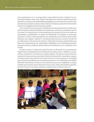 64 · Serie de orientaciones pedagógicas para la educación inicial
con la pertenencia o no a un grupo étnico, la procedencia (rural o urbana) y la con-
formación familiar, entre otras. Todas estas diferencias dotan de sentido la práctica
educativa y enriquecen las posibilidades pedagógicas para avanzar en la construcción
de relaciones equitativas, justas y democráticas, al tiempo que permite el intercambio
cultural y la resignificación de la propia realidad.
Así, a través de los procesos que se adelantan en la educación inicial, las niñas y los
niños de primera infancia disfrutan de experiencias, escenarios y ambientes que los
convocan a la construcción y el reconocimiento de sí mismos y de los otros, desde sus
capacidades y posibilidades y no desde sus dificultades. Por ejemplo, es común que
una niña o un niño con discapacidad no sea considerado por las demás niñas y niños
del grupo como alguien “especial” o con limitaciones, sino que reconocen en ella o él
sus diferencias en las formas de relación y desde allí construyen subjetividades que
favorecen el desarrollo de sus capacidades y habilidades en la cotidianidad; quizás le
preguntensobresucondición,porquesientencuriosidad,peronolo considerancomo
carente.
De igual manera, la educación inicial favorece el desarrollo de la participación
infantil, proceso fundamental en la formación de sujetos críticos, reflexivos, recono-
cedores, propositivos, innovadores y transformadores. Del mismo modo, potencia la
autonomía como proceso que permite el desenvolvimiento libre, espontáneo y seguro
de niñas y niños en los entornos en los que trascurre su vida; promueve la creatividad
para resolver los problemas que se puedan presentar en su cotidianidad, para definir
diferentes alternativas y actuar en una situación, para crear y resignificar su propia
realidad, para inventar nuevas formas de actuar y estar. Desarrolla también capacida-
des para comunicar sus ideas, preguntas, comprensiones, construcciones, etc.
 