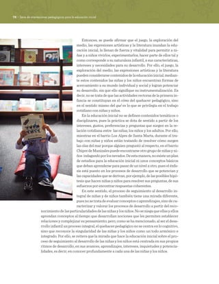 78 · Serie de orientaciones pedagógicas para la educación inicial
Entonces, se puede afirmar que el juego, la exploración del
medio, las expresiones artísticas y la literatura inundan la edu-
cación inicial, la llenan de fuerza y vitalidad para permitir a ni-
ñas y a niños vivirlos, experimentarlos, hacer parte de ellos tal y
como corresponde a su naturaleza infantil, a sus características,
intereses y necesidades para su desarrollo. Por ello, el juego, la
exploración del medio, las expresiones artísticas y la literatura
puedenconsiderarsecontenidosdelaeducacióninicial;median-
te estos contenidos las niñas y los niños encuentran formas de
acercamiento a su mundo individual y social y logran potenciar
su desarrollo, sin que ello signifique su instrumentalización. Es
decir, no se trata de que las actividades rectoras de la primera in-
fancia se constituyan en el cómo del quehacer pedagógico, sino
en el sentido mismo del qué es lo que se privilegia en el trabajo
cotidiano con niñas y niños.
En la educación inicial no se definen contenidos temáticos o
disciplinares, pues la práctica se dota de sentido a partir de los
intereses, gustos, preferencias y preguntas que surgen en la re-
lación cotidiana entre las niñas, los niños y los adultos. Por ello,
mientras en el barrio Los Alpes de Santa Marta, durante el tra-
bajo con niñas y niños están tratando de resolver cómo surgen
las olas del mar porque alguien preguntó al respecto, en el barrio
ChipredeManizalespuedeencontrarseotrogrupodeniñasyni-
ños indagandoporlosnevados.Deestamanera,noexisteunplan
de estudios para la educación inicial ni unos conceptos básicos
que deban aprenderse para pasar de un nivel a otro, pues el énfa-
sis está puesto en los procesos de desarrollo que se potencian y
las capacidades que se derivan, por ejemplo, de las posibles hipó-
tesis que hacen niñas y niños para resolver sus preguntas, de sus
esfuerzos por encontrar respuestas coherentes.
En este sentido, el proceso de seguimiento al desarrollo in-
tegral de niñas y de niños también tiene una mirada diferente,
puesnosetratadeevaluarconceptosoaprendizajes,sinodeca-
racterizar y valorar los procesos de desarrollo a partir del reco-
nocimientodelasparticularidadesdelasniñasylosniños.Noseniegaqueellasyellos
aprendan conceptos al tiempo que desarrollan nociones que les permiten establecer
relaciones y complejizar su pensamiento; pero, como se ha mencionado, al ser el desa-
rrollo infantil un proceso integral, el quehacer pedagógico no se centra en lo cognitivo,
sino que reconoce la singularidad de las niñas y los niños como un todo armónico e
integrado. Por ello, se reitera que la mirada que hace la educación inicial sobre el pro-
ceso de seguimiento al desarrollo de las niñas y los niños está centrada en sus propios
ritmos de desarrollo, en sus avances, aprendizajes, intereses, inquietudes y potencia-
lidades, es decir, en conocer profundamente a cada una de las niñas y los niños. 
 