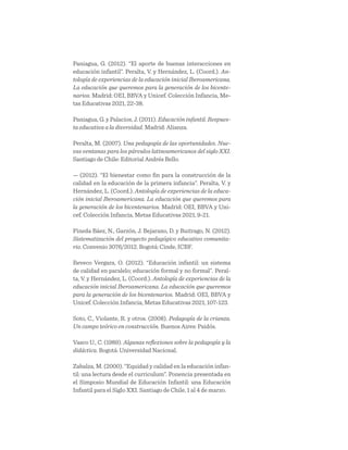 Paniagua, G. (2012). “El aporte de buenas interacciones en
educación infantil”. Peralta, V. y Hernández, L. (Coord.). An-
tología de experiencias de la educación inicial Iberoamericana.
La educación que queremos para la generación de los bicente-
narios. Madrid: OEI, BBVA y Unicef. Colección Infancia, Me-
tas Educativas 2021, 22-38.
Paniagua, G. y Palacios, J. (2011). Educación infantil. Respues-
ta educativa a la diversidad. Madrid: Alianza.
Peralta, M. (2007). Una pedagogía de las oportunidades. Nue-
vas ventanas para los párvulos latinoamericanos del siglo XXI.
Santiago de Chile: Editorial Andrés Bello.
— (2012). “El bienestar como fin para la construcción de la
calidad en la educación de la primera infancia”. Peralta, V. y
Hernández, L. (Coord.). Antología de experiencias de la educa-
ción inicial Iberoamericana. La educación que queremos para
la generación de los bicentenarios. Madrid: OEI, BBVA y Uni-
cef. Colección Infancia, Metas Educativas 2021, 9-21.
Pineda Báez, N., Garzón, J. Bejarano, D. y Buitrago, N. (2012).
Sistematización del proyecto pedagógico educativo comunita-
rio. Convenio 3076/2012. Bogotá: Cinde, ICBF.
Reveco Vergara, O. (2012). “Educación infantil: un sistema
de calidad en paralelo; educación formal y no formal”. Peral-
ta, V. y Hernández, L. (Coord.). Antología de experiencias de la
educación inicial Iberoamericana. La educación que queremos
para la generación de los bicentenarios. Madrid: OEI, BBVA y
Unicef. Colección Infancia, Metas Educativas 2021, 107-123.
Soto, C., Violante, R. y otros. (2008). Pedagogía de la crianza.
Un campo teórico en construcción. Buenos Aires: Paidós.
Vasco U., C. (1989). Algunas reflexiones sobre la pedagogía y la
didáctica. Bogotá: Universidad Nacional.
Zabalza, M. (2000). “Equidad y calidad en la educación infan-
til: una lectura desde el curriculum”. Ponencia presentada en
el Simposio Mundial de Educación Infantil: una Educación
Infantil para el Siglo XXI. Santiago de Chile, 1 al 4 de marzo.
 
