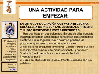 Marian Calvo UNA ACTIVIDAD PARA EMPEZAR: Pincha en la imagen y escucha el video. Después responde a las siguientes preguntas: LA LETRA DE LA CANCIÓN QUE VAS A ESCUCHAR ESTÁ LLENA DE PREGUNTAS. ESCUCHALA PRIMERO Y LUEGO RESPONDE A ESTAS PREGUNTAS:  1. Haz dos listas en dos columnas. En una de ellas pondrás las preguntas de la canción que consideras que son de tipo científico. En la segunda lista o columna pondrás las preguntas que crees que son más personales. 2. De todas las preguntas anteriores, ¿cuáles crees que son más importantes para la felicidad personal?, ¿por qué? 3. Añade 3 o 4 preguntas a cada una de las listas inventadas por ti. 3. ¿Qué es el sentido de la vida?.Intenta explicarlo con tus palabras Letra de canción  AQUÍ: 