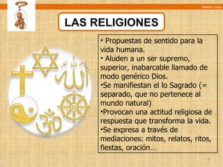 Marian Calvo LAS RELIGIONES Propuestas de sentido para la vida humana. Aluden a un ser supremo, superior, inabarcable llamado de modo genérico Dios. Se manifiestan el lo Sagrado (= separado, que no pertenece al mundo natural) Provocan una actitud religiosa de respuesta que transforma la vida. Se expresa a través de mediaciones: mitos, relatos, ritos, fiestas, oración… 