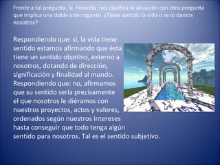 Frente a tal pregunta, la Filosofía nos clarifica la situación con otra pregunta
que implica una doble interrogante. ¿Tiene sentido la vida o se lo damos
nosotros?

Respondiendo que: sí, la vida tiene
sentido estamos afirmando que ésta
tiene un sentido objetivo, externo a
nosotros, dotando de dirección,
significación y finalidad al mundo.
Respondiendo que: no, afirmamos
que su sentido sería precisamente
el que nosotros le diéramos con
nuestros proyectos, actos y valores,
ordenados según nuestros intereses
hasta conseguir que todo tenga algún
sentido para nosotros. Tal es el sentido subjetivo.
 
