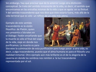 Sin embargo, hay que precisar que de lo anterior surge otra distinción
conceptual. Se trata del sentido inmanente de la vida, es decir, el sentido que
encontramos en las entrañas mismas de la vida y que se agota en su finitud.
Y del sentido trascendente que nos dice que éste estaría fuera, más allá de la
vida terrenal que es sólo un reflejo de un vida más plena.

Ejemplo de este sentido
trascendente es la visión
filosófica de Platón, quien
nos presenta a Sócrates en
el Diálogo Fedón enseñando que
la muerte es sólo el final del viaje
de la vida, viaje en donde nos
purificamos. La muerte es para
Sócrates la culminación de esta purificación para luego pasar a otra vida, es
decir, a algo trascendente, puesto que el alma humana es para el filósofo una
realidad inmortal. Otro ejemplo aún más brillante es el de la alegoría de la
caverna en donde las sombras nos remiten a la luz trascendente
representada por el sol.
 