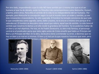 Por otro lado, respondiendo a que la vida NO tiene sentido por sí misma sino que es el ser
humano el que ha de dárselo, están los filósofos más contemporáneos como Nietzsche, Husserl ,
y Sartre, entre otros. Para ellos el sentido de la vida no es independiente del ser humano. Por
ejemplo, para Nietzsche la concepción según la cual el mundo tiene un orden y sentido, ya sea
éste inmanente o trascendente, ha sido superada. El hombre ha tomado conciencia de que todo
lo que consideraba como sagrado, santo, bello y bueno, no lo era en sí mismo sino porque él lo
valoraba así. El hombre se descubre como aquel que valora, aquel que da sentido. La vida tiene el
sentido que nosotros le damos y en ello reside la grandeza del hombre. Ya no podemos hablar de
un bien y un mal objetivos. Por eso, en Así habló Zaratustra, su obra más famosa, el personaje
central es el predicador persa que siete siglos antes de Cristo enseñó que había un Principio del
Bien y un Principio del Mal. En la obra, Zaratustra viene a enmendar su error, a decirnos que no
hay un bien y un mal en sí mismos. El bien y el mal son lo que nosotros hacemos que sean, pero
nosotros estamos "más allá del bien y del mal".




     Nietzsche (1844-1900)                  Husserl (1859-1938)          Sartre (1905-1980)
 
