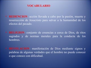 VOCABULARIO


• REDENCION: acción llevada a cabo por la pasión, muerte y
  resurrección de Jesucristo para salvar a la humanidad de los
  efectos del pecado.

• RELIGION: conjunto de creencias a cerca de Dios, de ritos
  sagrados y de normas morales para la conducta de los
  hombres.

• REVELACION: manifestación de Dios mediante signos y
  palabras de algunas verdades que el hombre no puede conocer
  o que conoce con dificultad.
 