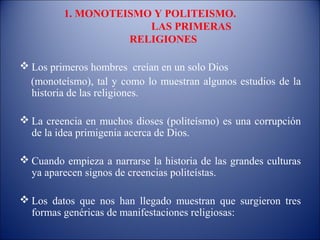 1. MONOTEISMO Y POLITEISMO.
                      LAS PRIMERAS
                   RELIGIONES

 Los primeros hombres creían en un solo Dios
  (monoteísmo), tal y como lo muestran algunos estudios de la
  historia de las religiones.

 La creencia en muchos dioses (politeísmo) es una corrupción
  de la idea primigenia acerca de Dios.

 Cuando empieza a narrarse la historia de las grandes culturas
  ya aparecen signos de creencias politeístas.

 Los datos que nos han llegado muestran que surgieron tres
  formas genéricas de manifestaciones religiosas:
 