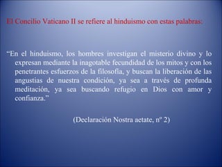 El Concilio Vaticano II se refiere al hinduismo con estas palabras:



“En el hinduismo, los hombres investigan el misterio divino y lo
  expresan mediante la inagotable fecundidad de los mitos y con los
  penetrantes esfuerzos de la filosofía, y buscan la liberación de las
  angustias de nuestra condición, ya sea a través de profunda
  meditación, ya sea buscando refugio en Dios con amor y
  confianza.”

                      (Declaración Nostra aetate, nº 2)
 