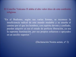 El Concilio Vaticano II alaba el alto valor ético de esta confesión
   religiosa.

“En el Budismo, según sus varias formas, se reconoce la
  insuficiencia radical de este mundo mudable y se enseña el
  camino por el que los hombres, con espíritu devoto y confiado,
  puedan adquirir ya sea el estado de perfecta liberación, ya sea
  la suprema iluminación, por sus propios esfuerzos o apoyados
  en un auxilio superior.”

                               (Declaración Nostra aetate, nº 2)
 