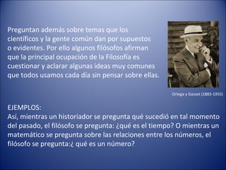 Preguntan además sobre temas que los
científicos y la gente común dan por supuestos
o evidentes. Por ello algunos filósofos afirman
que la principal ocupación de la Filosofía es
cuestionar y aclarar algunas ideas muy comunes
que todos usamos cada día sin pensar sobre ellas.

                                                     Ortega y Gasset (1883-1955)


EJEMPLOS:
Así, mientras un historiador se pregunta qué sucedió en tal momento
del pasado, el filósofo se pregunta: ¿qué es el tiempo? O mientras un
matemático se pregunta sobre las relaciones entre los números, el
filósofo se pregunta:¿ qué es un número?
 