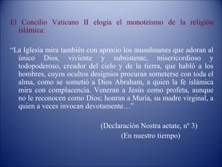 El Concilio Vaticano II elogia el monoteísmo de la religión
  islámica:

“La Iglesia mira también con aprecio los musulmanes que adoran al
  único Dios, viviente y subsistente, misericordioso y
  todopoderoso, creador del cielo y de la tierra, que habló a los
  hombres, cuyos ocultos designios procuran someterse con toda el
  alma, como se sometió a Dios Abraham, a quien la fe islámica
  mira con complacencia. Veneran a Jesús como profeta, aunque
  no le reconocen como Dios; honran a María, su madre virginal, a
  quien a veces invocan devotamente…”

                            (Declaración Nostra aetate, nº 3)
                                  (En nuestro tiempo)
 