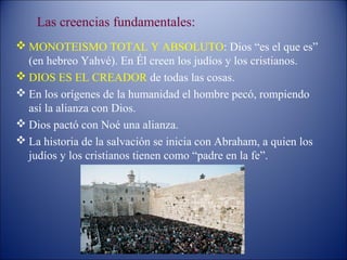 Las creencias fundamentales:
 MONOTEISMO TOTAL Y ABSOLUTO: Dios “es el que es”
  (en hebreo Yahvé). En Él creen los judíos y los cristianos.
 DIOS ES EL CREADOR de todas las cosas.
 En los orígenes de la humanidad el hombre pecó, rompiendo
  así la alianza con Dios.
 Dios pactó con Noé una alianza.
 La historia de la salvación se inicia con Abraham, a quien los
  judíos y los cristianos tienen como “padre en la fe”.
 