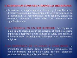 4. ELEMENTOS COMUNES A TODAS LAS RELIGIONES.
La historia de la religión muestra el origen y desarrollo de las
  diversas religiones que han existido a lo largo de la historia de
  la humanidad. La Fenomenología de la religión, estudia los
  elementos comunes a todas ellas. Los elementos más
  significativos son:

 LA CREENCIA EN UN SER SUPERIOR. La religión se
  inicia ante la creencia en un ser supremo, el hombre se siente
  impulsado a responder a una llamada de Dios. Esto radica la
  diferencia entre las religiones politeístas y el monoteísmo
  religioso.

 LA EXISTENCIA DE UN CULTO Y UNOS RITOS. La
  proximidad de lo divino lleva al hombre a comunicarse con
  ese Ser Supremo por medio de actos de culto, adoración,
  petición, acciones de gracias, sacrificios, etc.,
 