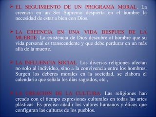  EL SEGUIMIENTO DE UN PROGRAMA MORAL. La
  creencia en un Ser Supremo despierta en el hombre la
  necesidad de estar a bien con Dios.

 LA CREENCIA EN UNA VIDA DESPUES DE LA
  MUERTE. La existencia de Dios descubre al hombre que su
  vida personal es transcendente y que debe perdurar en un más
  allá de la muerte.

 LA INFLUENCIA SOCIAL. Las diversas religiones afectan
  no solo al individuo, sino a la convivencia entre los hombres.
  Surgen los deberes morales en la sociedad, se elabora el
  calendario que señala los días sagrados, etc.,

 LA CREACION DE LA CULTURA. Las religiones han
  creado con el tiempo expresiones culturales en todas las artes
  plásticas. Es preciso añadir los valores humanos y éticos que
  configuran las culturas de los pueblos.
 