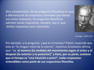 Otra característica de las preguntas filosóficas es que,
a diferencia de las empíricas y formales que tienen
una única respuesta, las preguntas filosóficas
admiten varias respuestas, siempre, eso sí, que
dichas respuestas sean racionales.

                                                           Heidegger (1889-1976)


Por ejemplo, a la pregunta: ¿qué es el tiempo? Platón responde que
éste es “la imagen móvil de lo eterno”, mientras Aristóteles afirma
que: “es el número [la medida] del movimiento según el antes y el
después [lo anterior y lo posterior]" y Kant, por su parte, sostiene
que el tiempo es “una intuición a priori”, todas respuestas
entendibles como parte de sus respectivas filosofías.
 