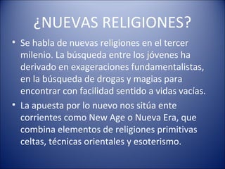 ¿NUEVAS RELIGIONES?
• Se habla de nuevas religiones en el tercer
  milenio. La búsqueda entre los jóvenes ha
  derivado en exageraciones fundamentalistas,
  en la búsqueda de drogas y magias para
  encontrar con facilidad sentido a vidas vacías.
• La apuesta por lo nuevo nos sitúa ente
  corrientes como New Age o Nueva Era, que
  combina elementos de religiones primitivas
  celtas, técnicas orientales y esoterismo.
 
