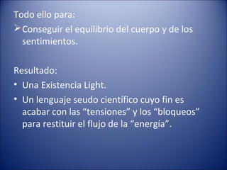 Todo ello para:
 Conseguir el equilibrio del cuerpo y de los
  sentimientos.

Resultado:
• Una Existencia Light.
• Un lenguaje seudo científico cuyo fin es
  acabar con las “tensiones” y los “bloqueos”
  para restituir el flujo de la “energía”.
 