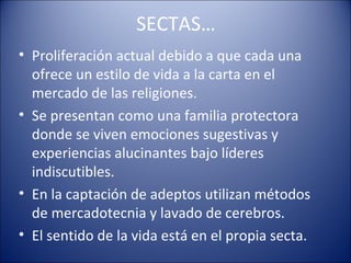 SECTAS…
• Proliferación actual debido a que cada una
  ofrece un estilo de vida a la carta en el
  mercado de las religiones.
• Se presentan como una familia protectora
  donde se viven emociones sugestivas y
  experiencias alucinantes bajo líderes
  indiscutibles.
• En la captación de adeptos utilizan métodos
  de mercadotecnia y lavado de cerebros.
• El sentido de la vida está en el propia secta.
 