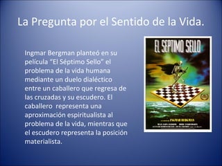 La Pregunta por el Sentido de la Vida.

 Ingmar Bergman planteó en su
 película “El Séptimo Sello” el
 problema de la vida humana
 mediante un duelo dialéctico
 entre un caballero que regresa de
 las cruzadas y su escudero. El
 caballero representa una
 aproximación espiritualista al
 problema de la vida, mientras que
 el escudero representa la posición
 materialista.
 