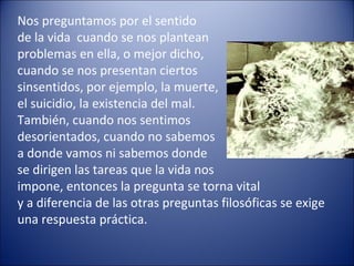 Nos preguntamos por el sentido
de la vida cuando se nos plantean
problemas en ella, o mejor dicho,
cuando se nos presentan ciertos
sinsentidos, por ejemplo, la muerte,
el suicidio, la existencia del mal.
También, cuando nos sentimos
desorientados, cuando no sabemos
a donde vamos ni sabemos donde
se dirigen las tareas que la vida nos
impone, entonces la pregunta se torna vital
y a diferencia de las otras preguntas filosóficas se exige
una respuesta práctica.
 