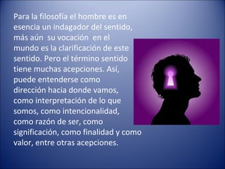 Para la filosofía el hombre es en
esencia un indagador del sentido,
más aún su vocación en el
mundo es la clarificación de este
sentido. Pero el término sentido
tiene muchas acepciones. Así,
puede entenderse como
dirección hacia donde vamos,
como interpretación de lo que
somos, como intencionalidad,
como razón de ser, como
significación, como finalidad y como
valor, entre otras acepciones.
 