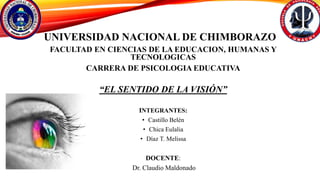 UNIVERSIDAD NACIONAL DE CHIMBORAZO
FACULTAD EN CIENCIAS DE LA EDUCACION, HUMANAS Y
TECNOLOGICAS
CARRERA DE PSICOLOGIA EDUCATIVA
“EL SENTIDO DE LA VISIÓN”
INTEGRANTES:
• Castillo Belén
• Chica Eulalia
• Díaz T. Melissa
DOCENTE:
Dr. Claudio Maldonado
 