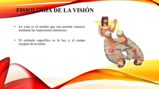 FISIOLOGÍA DE LA VISIÓN
• La vista es el sentido que nos permite conocer,
mediante las impresiones luminosas.
• El estímulo específico es la luz, y el campo
receptor de la retina.
 