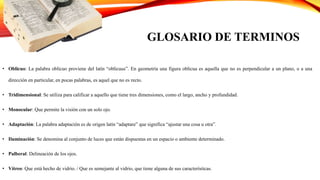 GLOSARIO DE TERMINOS
• Oblicuo: La palabra oblicuo proviene del latín “oblicuus”. En geometría una figura oblicua es aquella que no es perpendicular a un plano, o a una
dirección en particular, en pocas palabras, es aquel que no es recto.
• Tridimensional: Se utiliza para calificar a aquello que tiene tres dimensiones, como el largo, ancho y profundidad.
• Monocular: Que permite la visión con un solo ojo.
• Adaptación: La palabra adaptación es de origen latín “adaptare” que significa “ajustar una cosa u otra”.
• Iluminación: Se denomina al conjunto de luces que están dispuestas en un espacio o ambiente determinado.
• Palberal: Delineación de los ojos.
• Vítreo: Que está hecho de vidrio. / Que es semejante al vidrio, que tiene alguna de sus características.
 