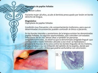 •   Hiperplasia de papilas foliadas
    Dr. Nelson Lobos
    Paciente mujer 48 años, acude al dentista preocupado por lesión en borde
    derecho de lengua.
    Diagnóstico
    Hiperplasia de papilas foliadas
    Condición muy frecuente y de comportamiento inofensivo, pero que en
    determinadas circunstancias pueden confundir al clínico o paciente.
    En los bordes laterales y posteriores de la lengua existen las denominadas
    papilas folladas. En algunas oportunidades, que coinciden con estados
    infecciosos de las vías aéreas altas o también en personas
    amigdalectomizadas, se observa que la denominada amígdala lingual- que
    corresponde a tejido linfoideo ubicado a ese nivel- se hiperplasia y
    proyecta la mucosa de la zona contra los bordes linguales de los molares,
    produciéndose a su vez irritación del epitelio de las papilas, dando por
    resultado un cuadro clínico que podría confundirse con otra lesión.
 