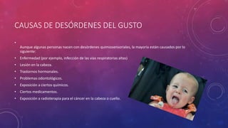 CAUSAS DE DESÓRDENES DEL GUSTO
•
Aunque algunas personas nacen con desórdenes quimiosensoriales, la mayoría están causados por lo
siguiente:
• Enfermedad (por ejemplo, infección de las vías respiratorias altas)
• Lesión en la cabeza.
• Trastornos hormonales.
• Problemas odontológicos.
• Exposición a ciertos químicos.
• Ciertos medicamentos.
• Exposición a radioterapia para el cáncer en la cabeza o cuello.
 