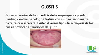 GLOSITIS
Es una alteración de la superficie de la lengua que se puede
hinchar, cambiar de color, de textura con o sin sensaciones de
picor, calor o aspereza. Existen diversos tipos de la mayoría de los
cuales provocan alteraciones del gusto.
 