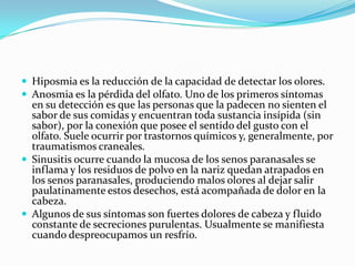  Hiposmia es la reducción de la capacidad de detectar los olores.
 Anosmia es la pérdida del olfato. Uno de los primeros síntomas

en su detección es que las personas que la padecen no sienten el
sabor de sus comidas y encuentran toda sustancia insípida (sin
sabor), por la conexión que posee el sentido del gusto con el
olfato. Suele ocurrir por trastornos químicos y, generalmente, por
traumatismos craneales.
 Sinusitis ocurre cuando la mucosa de los senos paranasales se
inflama y los residuos de polvo en la nariz quedan atrapados en
los senos paranasales, produciendo malos olores al dejar salir
paulatinamente estos desechos, está acompañada de dolor en la
cabeza.
 Algunos de sus síntomas son fuertes dolores de cabeza y fluido
constante de secreciones purulentas. Usualmente se manifiesta
cuando despreocupamos un resfrío.

 