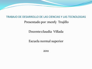TRABAJO DE DESARROLLO DE LAS CIENCIAS Y LAS TECNOLOGIAS
            Presentado por :menfy Trujillo

               Docente:claudia Villada

               Escuela normal superior

                         2011
 