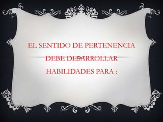EL SENTIDO DE PERTENENCIA DEBE DESARROLLAR HABILIDADES PARA :
