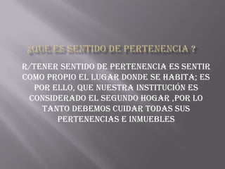 r/tener sentido de pertenencia es sentir
como propio el lugar donde se habita; es
  por ello, que nuestra institución es
 considerado el segundo hogar ,por lo
    tanto debemos cuidar todas sus
       pertenencias e inmuebles
 