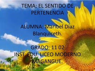 TEMA: EL SENTIDO DE
     PERTENENCIA

  ALUMNA: Maribel Díaz
      Blanquiceth.

       GRADO: 11 02
INST. EDU. LICEO MODERNO
        MAGANGUE.
 