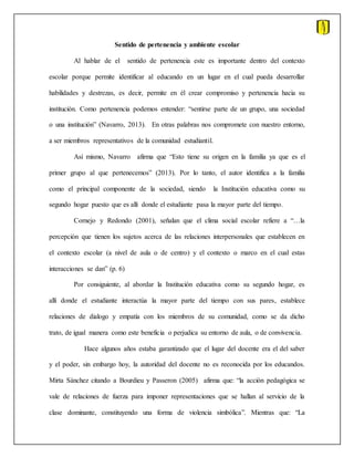 Sentido de pertenencia y ambiente escolar
Al hablar de el sentido de pertenencia este es importante dentro del contexto
escolar porque permite identificar al educando en un lugar en el cual pueda desarrollar
habilidades y destrezas, es decir, permite en él crear compromiso y pertenencia hacia su
institución. Como pertenencia podemos entender: “sentirse parte de un grupo, una sociedad
o una institución” (Navarro, 2013). En otras palabras nos compromete con nuestro entorno,
a ser miembros representativos de la comunidad estudiantil.
Así mismo, Navarro afirma que “Esto tiene su origen en la familia ya que es el
primer grupo al que pertenecemos” (2013). Por lo tanto, el autor identifica a la familia
como el principal componente de la sociedad, siendo la Institución educativa como su
segundo hogar puesto que es allí donde el estudiante pasa la mayor parte del tiempo.
Cornejo y Redondo (2001), señalan que el clima social escolar refiere a “…la
percepción que tienen los sujetos acerca de las relaciones interpersonales que establecen en
el contexto escolar (a nivel de aula o de centro) y el contexto o marco en el cual estas
interacciones se dan” (p. 6)
Por consiguiente, al abordar la Institución educativa como su segundo hogar, es
allí donde el estudiante interactúa la mayor parte del tiempo con sus pares, establece
relaciones de dialogo y empatía con los miembros de su comunidad, como se da dicho
trato, de igual manera como este beneficia o perjudica su entorno de aula, o de convivencia.
Hace algunos años estaba garantizado que el lugar del docente era el del saber
y el poder, sin embargo hoy, la autoridad del docente no es reconocida por los educandos.
Mirta Sánchez citando a Bourdieu y Passeron (2005) afirma que: “la acción pedagógica se
vale de relaciones de fuerza para imponer representaciones que se hallan al servicio de la
clase dominante, constituyendo una forma de violencia simbólica”. Mientras que: “La
 